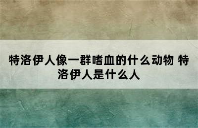 特洛伊人像一群嗜血的什么动物 特洛伊人是什么人